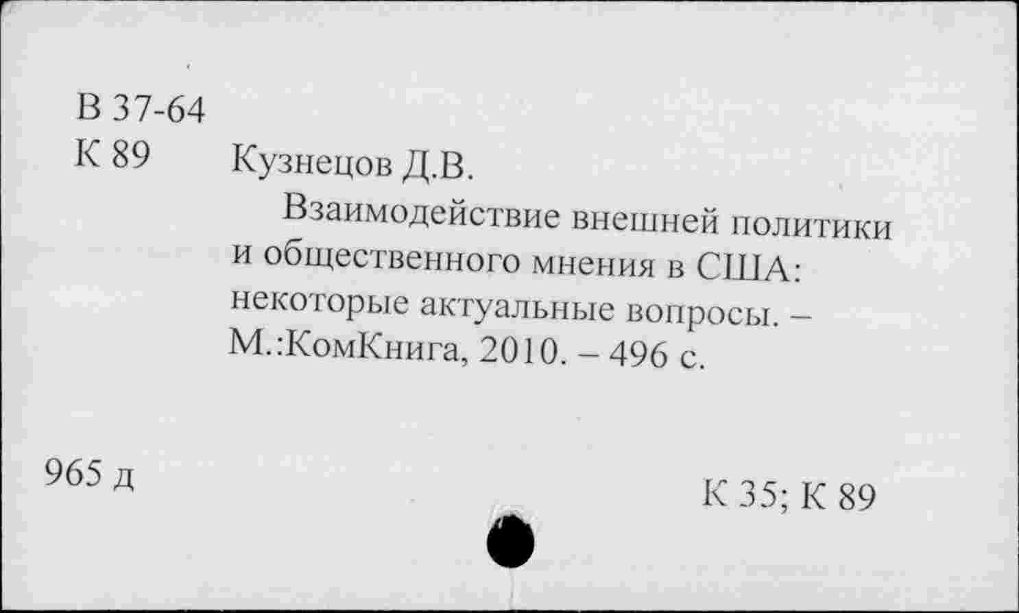 ﻿В 37-64
К 89 Кузнецов Д.В.
Взаимодействие внешней политики и общественного мнения в СИЛА: некоторые актуальные вопросы. — М.:КомКнига, 2010. - 496 с.
965 д
К 35; К 89